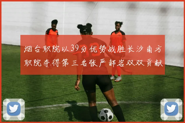 烟台职院以39分优势战胜长沙南方职院夺得第三名张严郝岩双双贡献27分