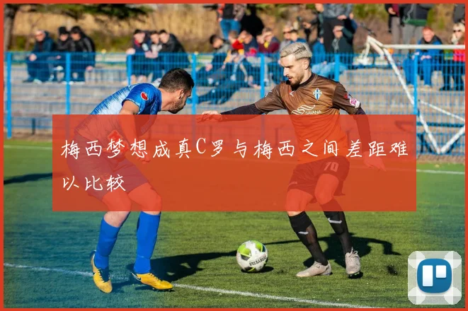 梅西梦想成真C罗与梅西之间差距难以比较