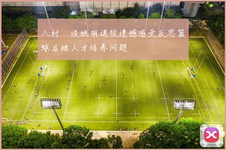 八村塁谈姚明退役遗憾感受反思篮球后继人才培养问题