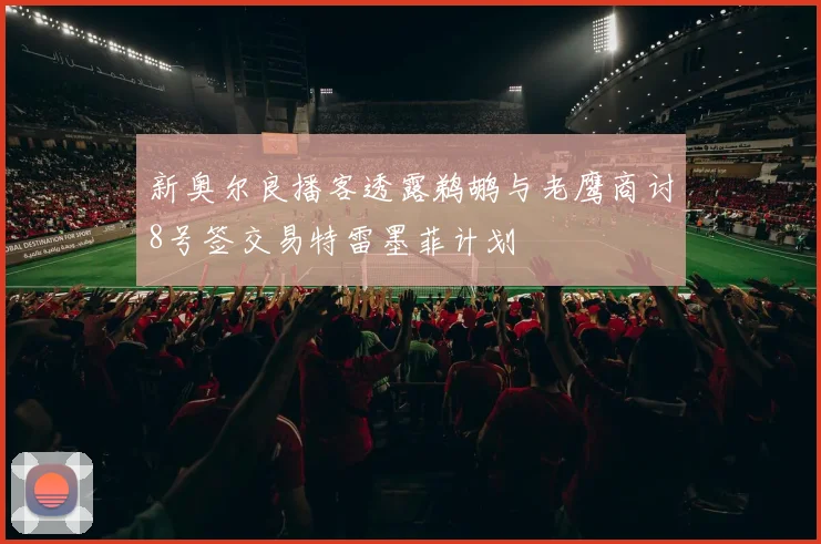 新奥尔良播客透露鹈鹕与老鹰商讨8号签交易特雷墨菲计划