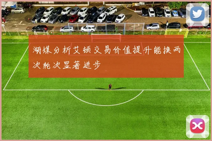 湖媒分析艾顿交易价值提升能换两次轮次显著进步