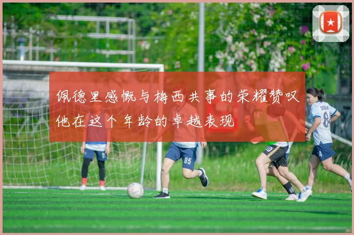 佩德里感慨与梅西共事的荣耀赞叹他在这个年龄的卓越表现