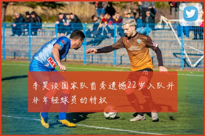 李昊谈国家队首秀遗憾22岁入队并非年轻球员的特权