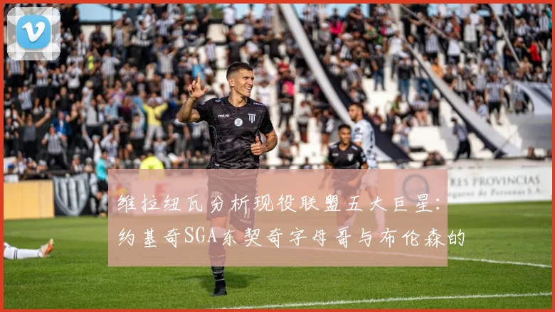 维拉纽瓦分析现役联盟五大巨星：约基奇SGA东契奇字母哥与布伦森的表现与影响