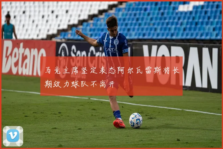 马竞主席坚定表态阿尔瓦雷斯将长期效力球队不离开