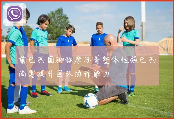 前巴西国脚称摩洛哥整体性强巴西尚需提升团队协作能力
