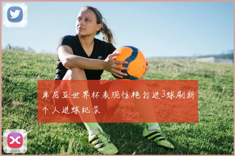 库尼亚世界杯表现惊艳打进3球刷新个人进球纪录