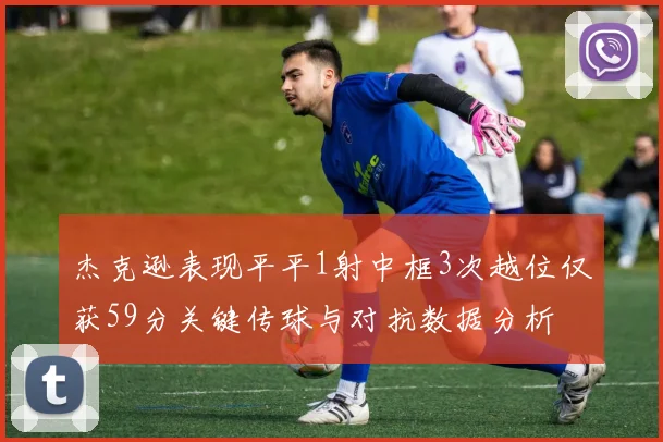 杰克逊表现平平1射中框3次越位仅获59分关键传球与对抗数据分析