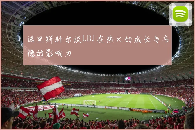 诺里斯科尔谈LBJ在热火的成长与韦德的影响力