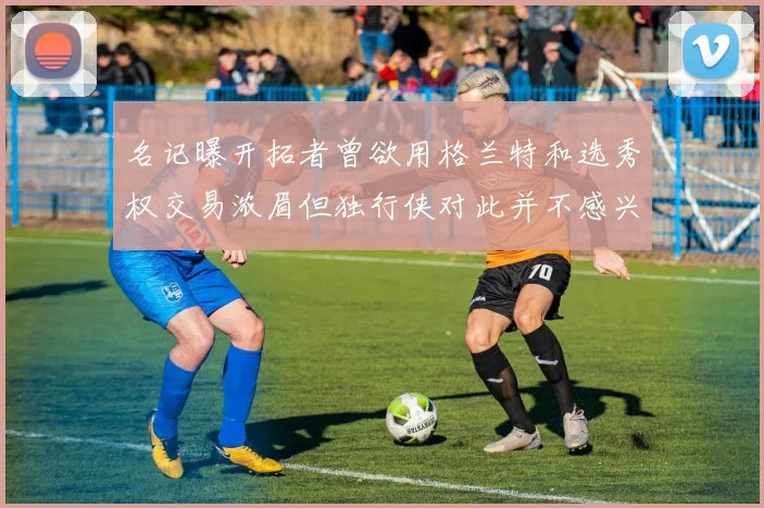 名记曝开拓者曾欲用格兰特和选秀权交易浓眉但独行侠对此并不感兴趣