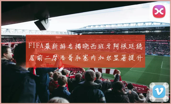 FIFA最新排名揭晓西班牙阿根廷稳居前二摩洛哥和塞内加尔显著提升