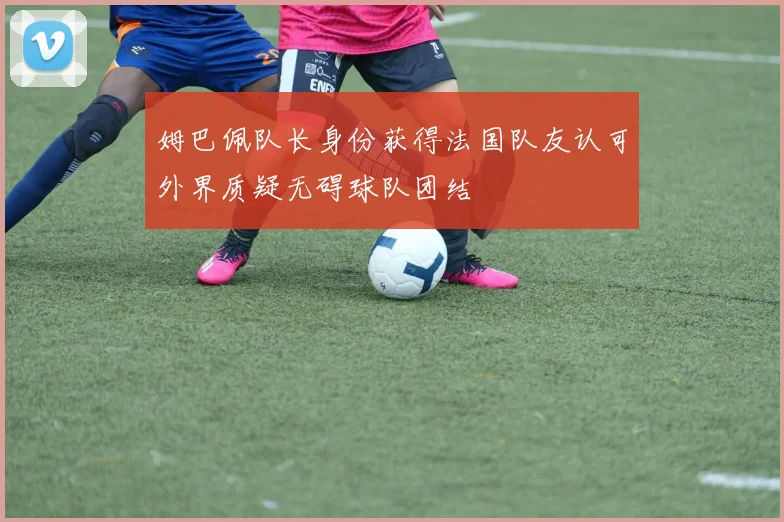 姆巴佩队长身份获得法国队友认可外界质疑无碍球队团结