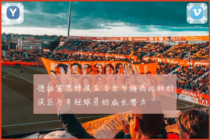 德拉富恩特谈亚马尔与梅西比较的误区与年轻球员的成长潜力