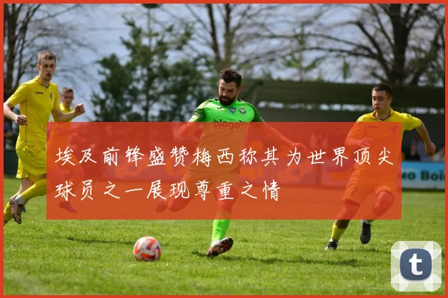埃及前锋盛赞梅西称其为世界顶尖球员之一展现尊重之情