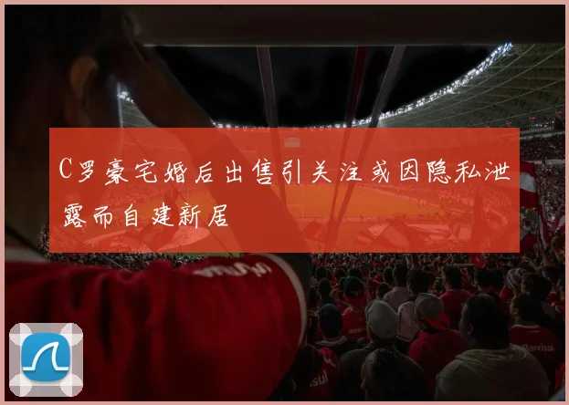 C罗豪宅婚后出售引关注或因隐私泄露而自建新居