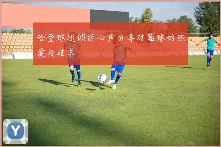 哈登球迷倾诉心声分享对篮球的热爱与追求