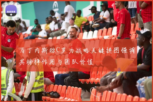 马丁内斯称C罗为战略关键拼图强调其榜样作用与团队价值
