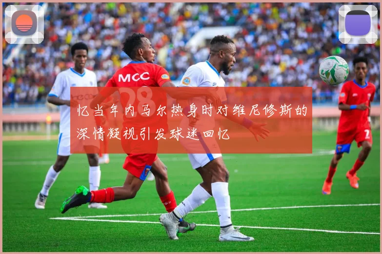 忆当年内马尔热身时对维尼修斯的深情凝视引发球迷回忆