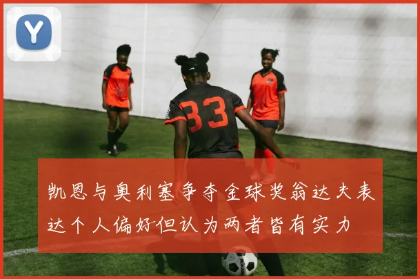 凯恩与奥利塞争夺金球奖翁达夫表达个人偏好但认为两者皆有实力