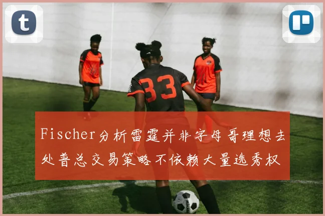 Fischer分析雷霆并非字母哥理想去处普总交易策略不依赖大量选秀权