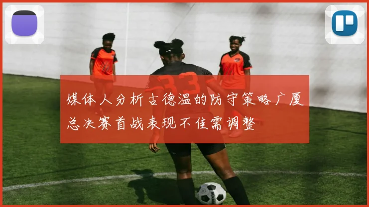 媒体人分析古德温的防守策略广厦总决赛首战表现不佳需调整