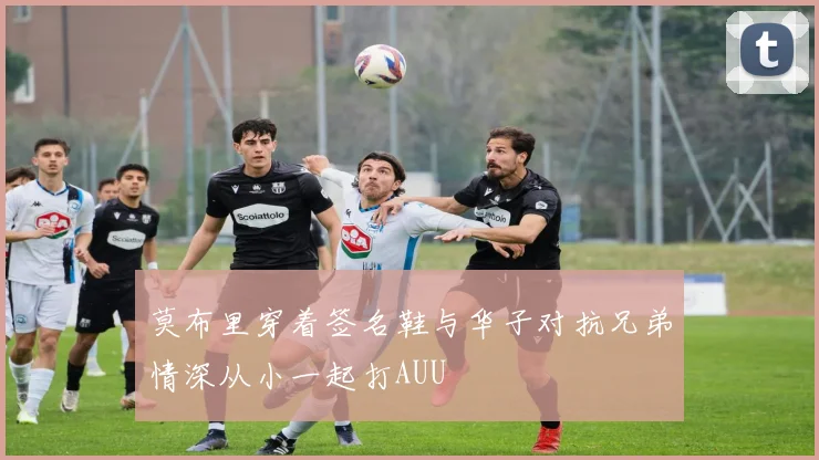 莫布里穿着签名鞋与华子对抗兄弟情深从小一起打AUU