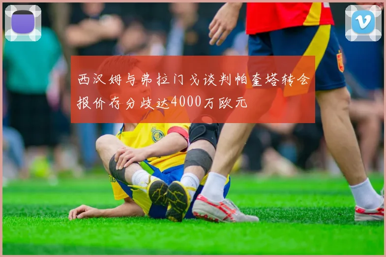西汉姆与弗拉门戈谈判帕奎塔转会报价存分歧达4000万欧元