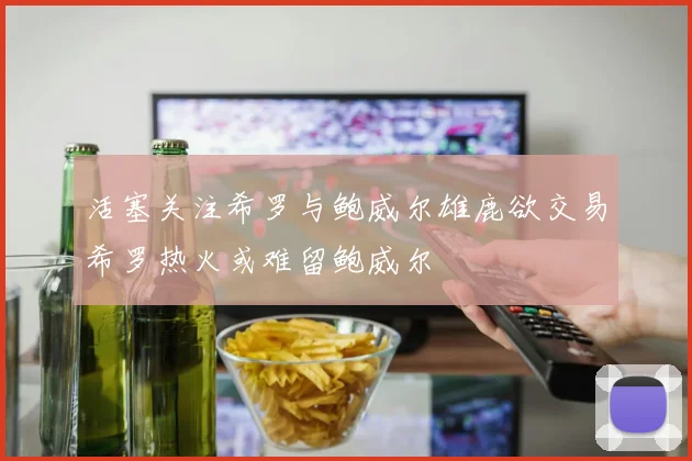 活塞关注希罗与鲍威尔雄鹿欲交易希罗热火或难留鲍威尔