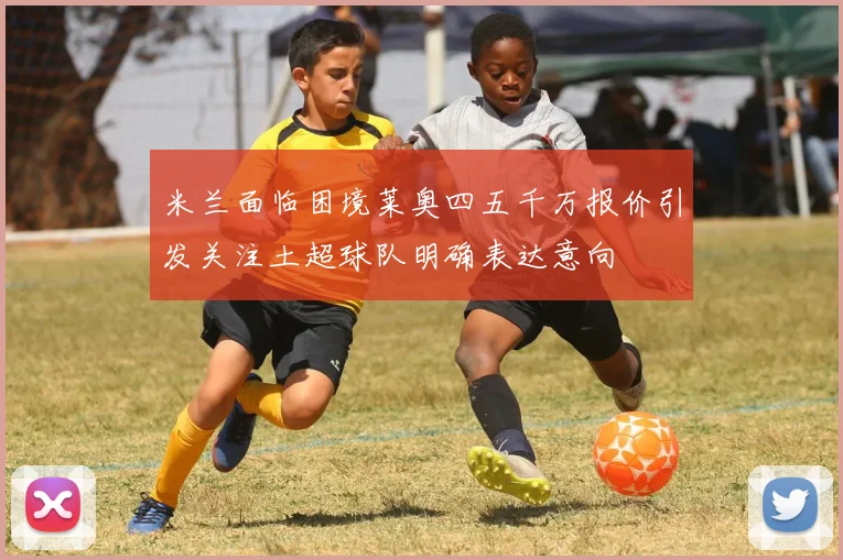 米兰面临困境莱奥四五千万报价引发关注土超球队明确表达意向