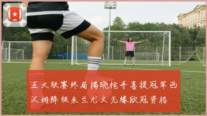 五大联赛终局揭晓枪手喜提冠军西汉姆降级米兰尤文无缘欧冠资格