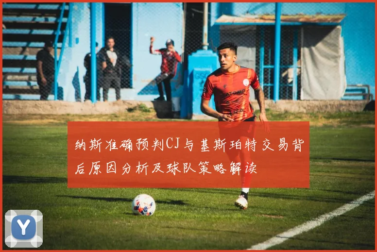 纳斯准确预判CJ与基斯珀特交易背后原因分析及球队策略解读